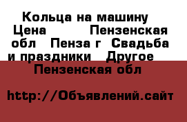 Кольца на машину › Цена ­ 500 - Пензенская обл., Пенза г. Свадьба и праздники » Другое   . Пензенская обл.